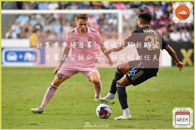 新赛季中超启幕！蓉城对阵新鹏城，开幕式安排公布，胡荷韬担任关键角色