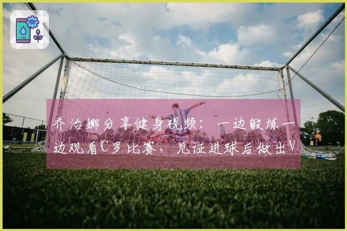 乔治娜分享健身视频：一边锻炼一边观看C罗比赛，见证进球后做出V字手势