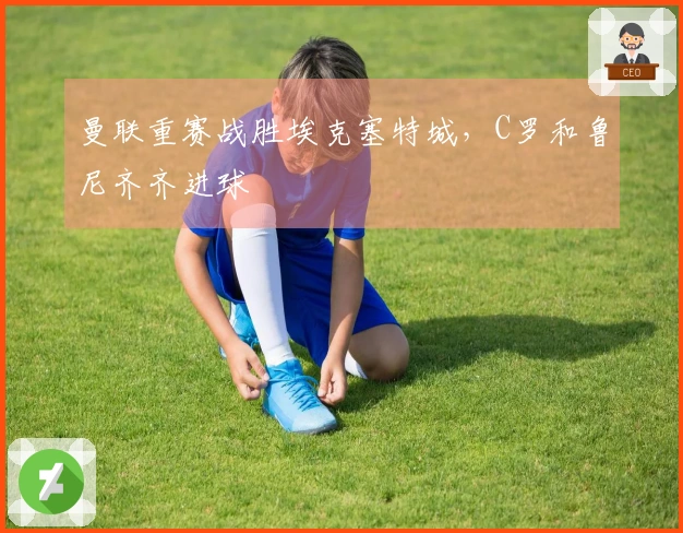 曼联重赛战胜埃克塞特城，C罗和鲁尼齐齐进球