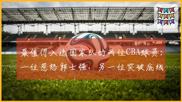 最值得入选国家队的两位CBA球员：一位惹怒郭士强，另一位突破底线