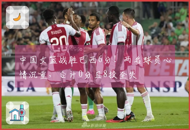中国女篮战胜巴西6分！两名球员心情沉重，合计0分且8投全失