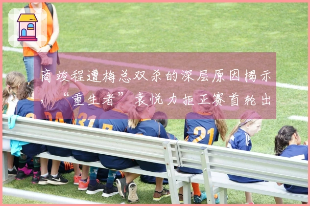 商竣程遭梅总双杀的深层原因揭示，“重生者”袁悦力拒正赛首轮出局
