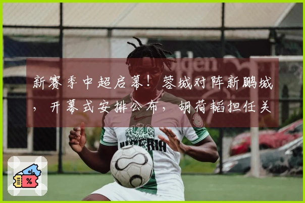 新赛季中超启幕！蓉城对阵新鹏城，开幕式安排公布，胡荷韬担任关键角色