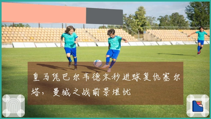 皇马凭巴尔韦德末秒进球复仇塞尔塔，曼城之战前景堪忧