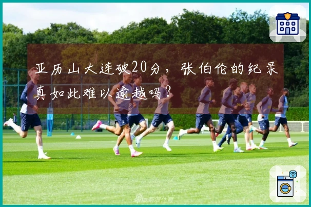 亚历山大连破20分，张伯伦的纪录真如此难以逾越吗？