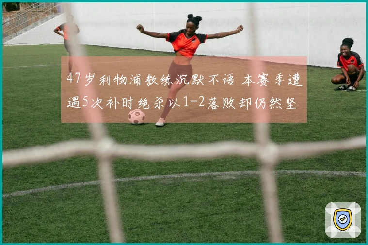 47岁利物浦教练沉默不语 本赛季遭遇5次补时绝杀以1-2落败却仍然坚持：没给对手机会