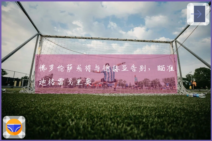 佛罗伦萨或将与德赫亚告别，瞄准迪格雷戈里奥