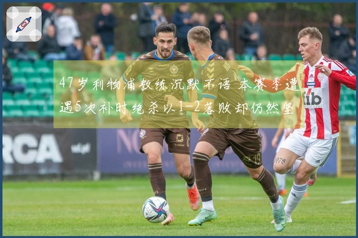 47岁利物浦教练沉默不语 本赛季遭遇5次补时绝杀以1-2落败却仍然坚持：没给对手机会