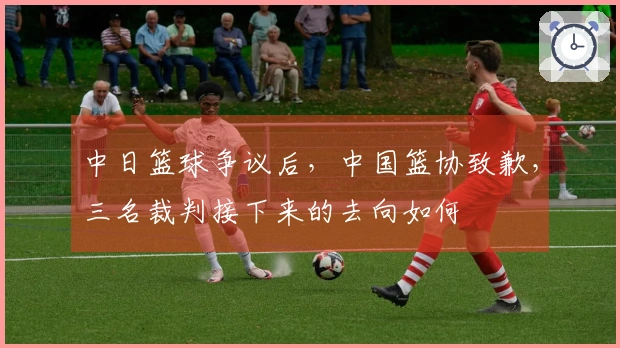 中日篮球争议后，中国篮协致歉，三名裁判接下来的去向如何