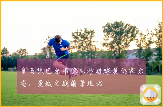 皇马凭巴尔韦德末秒进球复仇塞尔塔，曼城之战前景堪忧