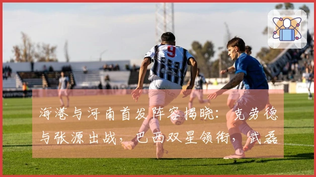 海港与河南首发阵容揭晓：克劳德与张源出战，巴西双星领衔，武磊与莱昂纳多待命