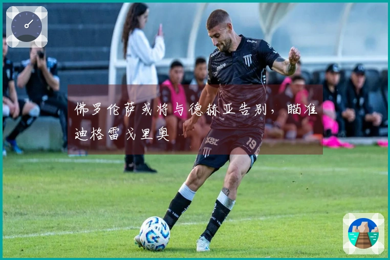 佛罗伦萨或将与德赫亚告别，瞄准迪格雷戈里奥
