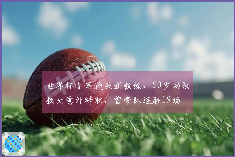 世界杯季军迎来新教练，50岁功勋教头意外辞职，曾带队连胜19场