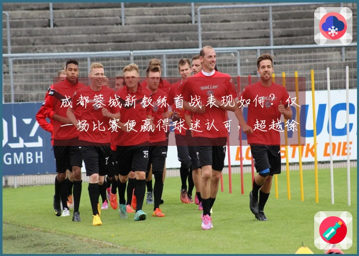 成都蓉城新教练首战表现如何？仅一场比赛便赢得球迷认可，超越徐正源。