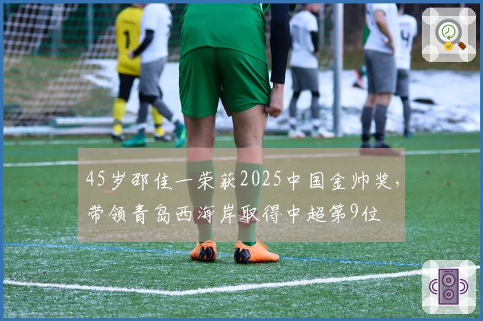 45岁邵佳一荣获2025中国金帅奖，带领青岛西海岸取得中超第9位