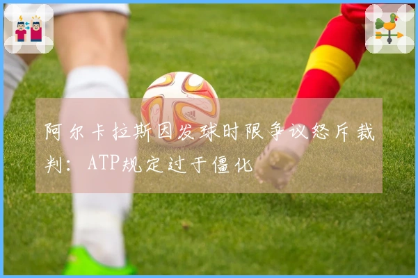 阿尔卡拉斯因发球时限争议怒斥裁判：ATP规定过于僵化